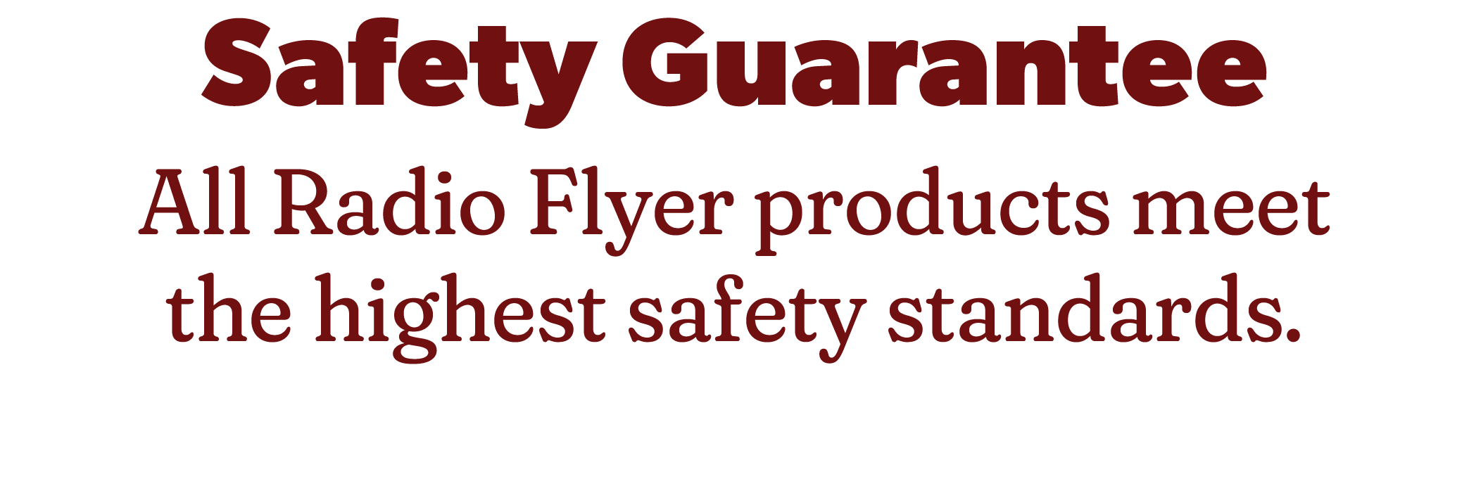 Safety Guarantee. All Radio Flyer products meet the highest safety standards.